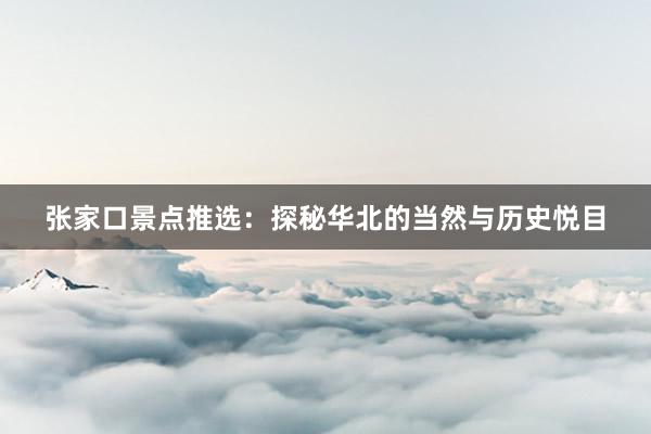 张家口景点推选：探秘华北的当然与历史悦目